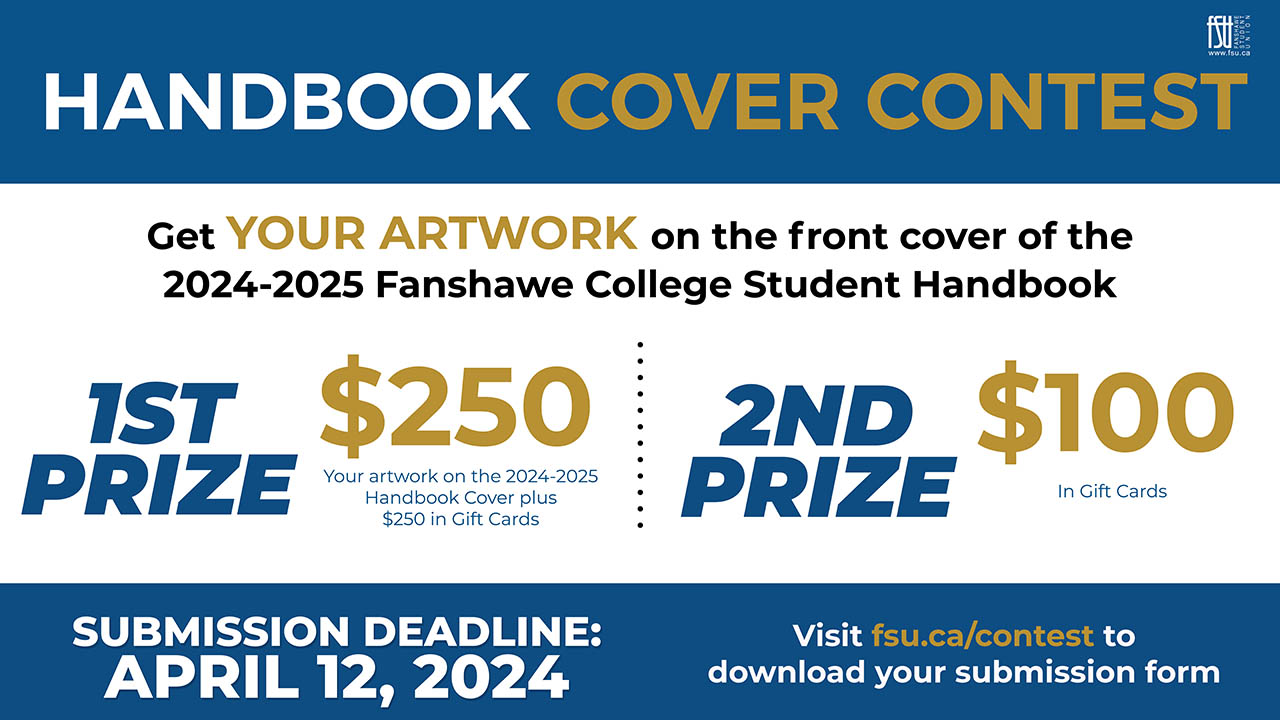 Handbook Cover Contest. Get your artwork on the front cover of the 2024/2025 Fanshawe College Student Handbook. First prize. Your artwork on the 2024-2025 handbook cover plus $250 in gift cards. Second prize. $100 in gift cards. Submission Deadline; April 12, 2024. Visit fsu.ca/contest to download your submission form.