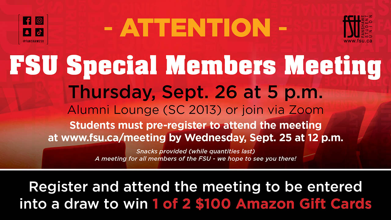An image of chairs surrounding a big table. The FSU logo is shown. Text states: Attention - FSU Special Members Meeting. Thursday, September 26 at 5 p.m. Alumni Lounge (SC 2013) or join via Zoom. Students must pre-register to attend the meeting at fsu.a/meeting by Wednesday, September 25 at 12 p.m. Snacks provided (while quantities last). A meeting for all members of the FSU - we hope to see you there. Register and attend the meeting to be entered into a draw to win 1 of 2 $100 Amazon gift cards.
