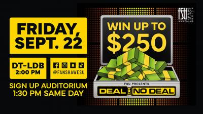 Friday, September 22. DOWNTOWN LDB CAMPUS. 2:00 PM. SIGN UP IN THE AUDITORIUM AT 1:30 PM. WIN UP TO $250. FSU PRESENTS DEAL OR NO DEAL.